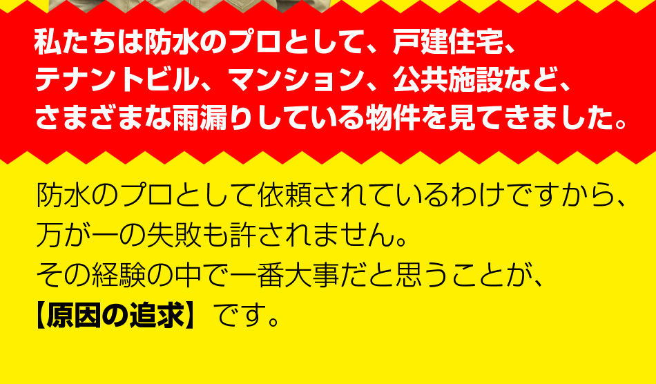 私たちは防水のプロとして、戸建住宅、テナントビル、マンション、公共施設など、さまざまな雨漏りしている物件を見てきました。防水のプロとして依頼されているわけですから、万が一の失敗も許されません。その経験の中で一番大事だと思うことが、【原因の追求】です。