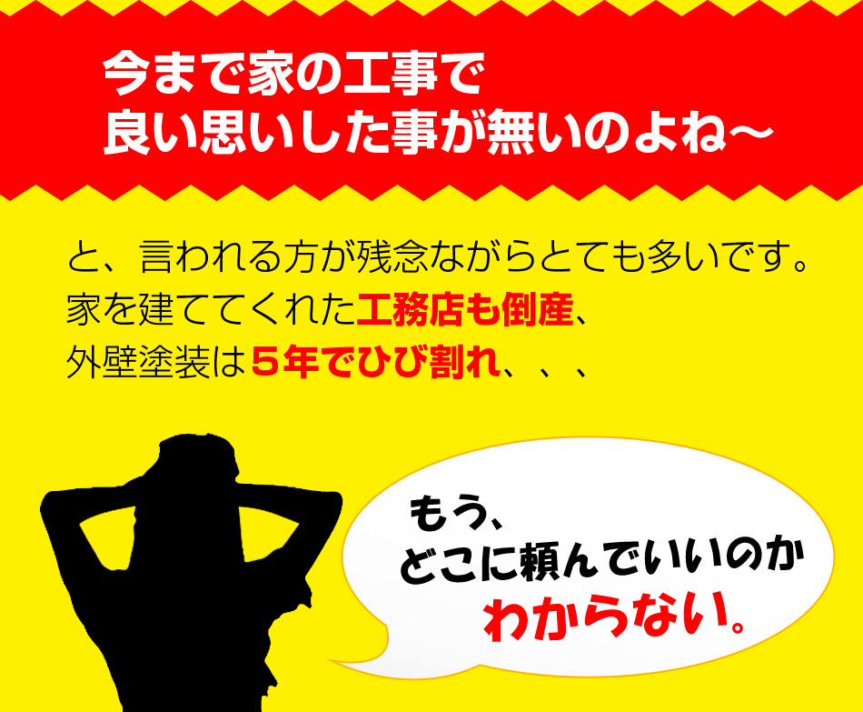 今まで家の工事で良い思いした事が無いのよね～
と、言われる方が残念ながらとても多いです。家を建ててくれた工務店も倒産、外壁塗装は５年でひび割れ、、、
もう、どこに頼んでいいのかわからない。