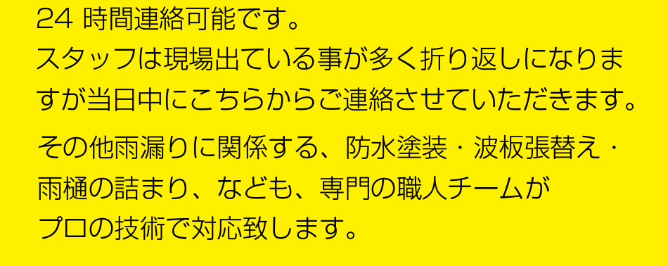 24 時間連絡可能です。
現場に出ている事が多く、折り返しになりますが、わたし三嶋からご連絡させて頂きます。
その他雨漏りに関係する、防水塗装・波板張替え・雨樋の詰まり、なども、専門の職人チームがプロの技術で対応致します。