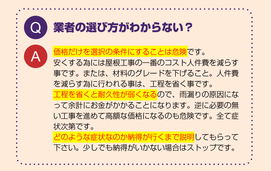 業者の選び方がわからない？
価格だけを選択の条件にすることは危険です。
安くする為には屋根工事の一番のコスト人件費を減らす事です。または、材料のグレードを下げること。人件費を減らす為に行われる事は、工程を省く事です。
工程を省くと耐久性が弱くなるので、雨漏りの原因になって余計にお金がかかることになります。逆に必要の無い工事を進めて高額な価格になるのも危険です。全て症状次第です。
どのような症状なのか納得が行くまで説明してもらって下さい。少しでも納得がいかない場合はストップです。
