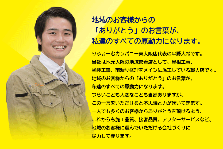 地域のお客様からの「ありがとう」のお言葉が、私達のすべての原動力になります。
りふぉーむカンパニー東大阪店代表の平野大希です。
当社は地元大阪の地域密着店として、屋根工事、塗装工事、雨漏り修理をメインに施工している職人店です。
地域のお客様からの「ありがとう」のお言葉が、私達のすべての原動力になります。
つらいことも大変なことも当然ありますが、この一言をいただけると不思議と力が湧いてきます。
一人でも多くのお客様からありがとうを頂けるよう、これからも施工品質、接客品質、アフターサービスなど、地域のお客様に選んでいただける会社づくりに尽力して参ります。