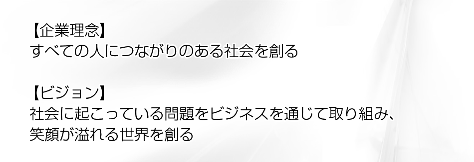 【企業理念】 すべての人につながりのある社会を創る【ビジョン】 社会に起こっている問題をビジネスを通じて取り組み、 笑顔が溢れる世界を創る