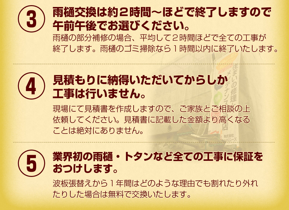 ③雨樋交換は約２時間～ほどで終了しますので、午前午後でお選びください。④見積もりに納得いただいてからしか工事は行いません。⑤業界初の雨樋・トタンなど全ての工事に保証をおつけします。
