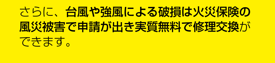 さらに、台風や強風による破損は火災保険の風采被害で申請が出き実質無料で修理交換ができます。