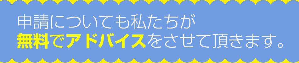 申請についても私たちが無料でアドバイスをさせて頂きます。