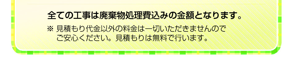全ての工事は廃棄物処理費込みの金額となります。※ 見積もり代金以外の料金は一切いただきませんのでご安心ください。見積もりは無料で行います。