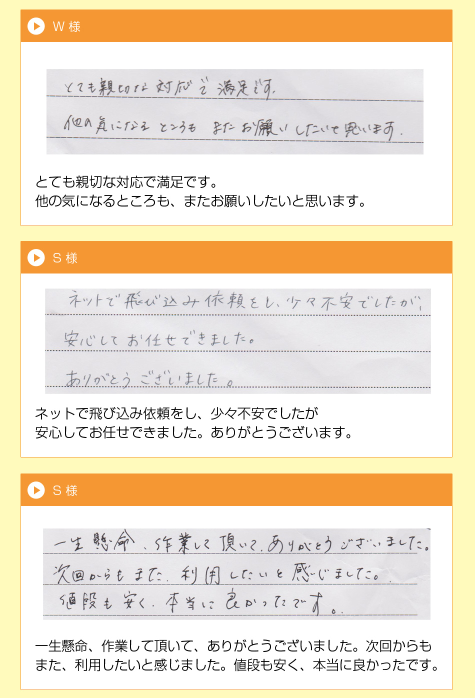 U 様
ていねいな仕事で言葉使いと礼儀が正
しく喜んでいます。次又お願いします。
枚方市 W 様とても親切な対応で満足です。
他の気になるところも、またお願いし
たいと思います。
S 様
ネットで飛び込み依頼をし、少々不安
でしたが安心してお待たせできました。
ありがとうございます。