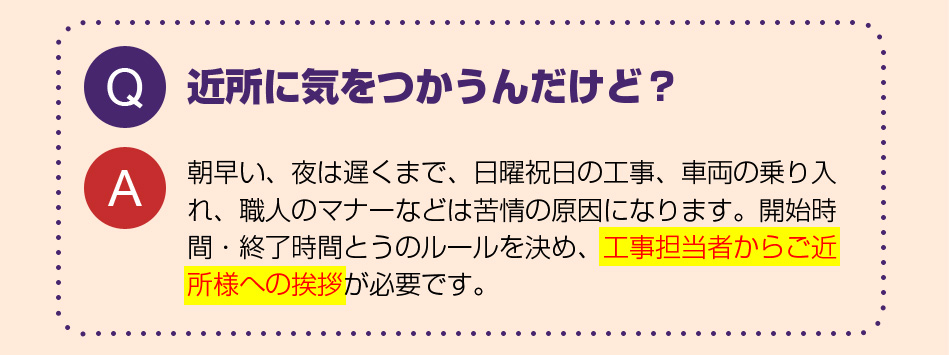 近所に気をつかうんだけど?
朝早い、夜は遅くまで、日曜祝日の工事、車両の乗り入れ、職人のマナーなどは苦情の原因になります。開始時間・終了時間とうのルールを決め、工事担当者からご近所様への挨拶が必要です。
