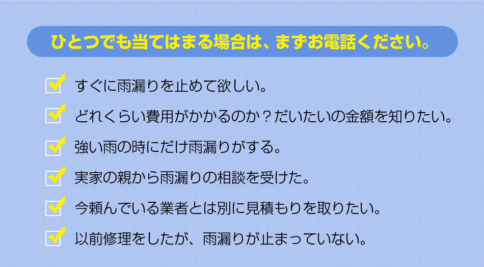 ひとつでも当てはまる場合は、まずお電話ください。すぐに雨漏りを止めて欲しい。どれくらい費用がかかるのか?だいたいの金額を知りたい。強い雨の時にだけ雨漏りがする。実家の親から雨漏りの相談を受けた。今頼んでいる業者とは別に見積もりを取りたい。