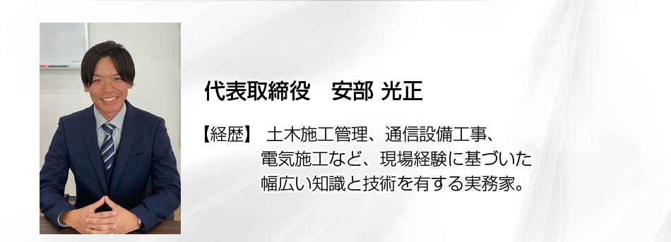 代表取締役: 安部 光正(あべ みつまさ) 経歴: 土木施工管理、通信設備工事、電気施工など、現場経験に基づいた幅広い知識と技術を有する実務家。