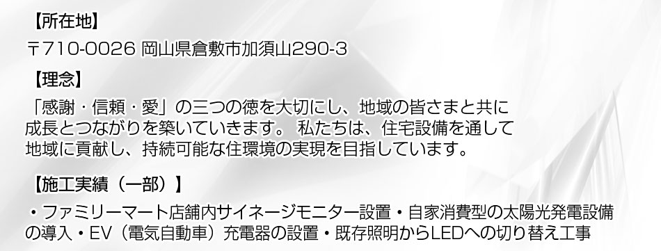 〒710-0026 岡山県倉敷市加須山290-3、理念:「感謝・信頼・愛」の三つの徳を大切にし、地域の皆さまと共に成長とつながりを築いていきます。 私たちは、住宅設備を通して地域に貢献し、持続可能な住環境の実現を目指しています。施工実績(一部): ? ファミリーマート店舗内サイネージモニター設置 ? 自家消費型の太陽光発電設備の導入 ? EV(電気自動車)充電器の設置 ? 既存照明からLEDへの切り替え工事