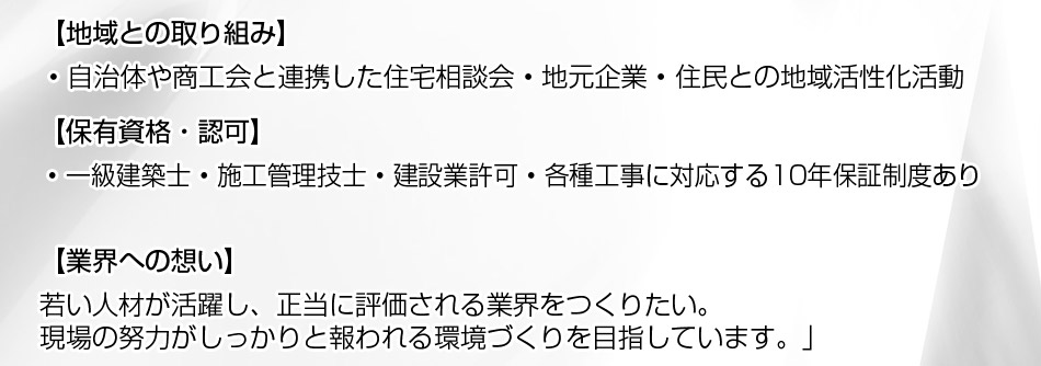 地域との取り組み: ? 自治体や商工会と連携した住宅相談会 ? 地元企業・住民との地域活性化活動。保有資格・認可: ? 一級建築士 ? 施工管理技士 ? 建設業許可 ? 各種工事に対応する10年保証制度あり。メッセージ:「若い人材が活躍し、正当に評価される業界をつくりたい。現場の努力がしっかりと報われる環境づくりを目指しています。」