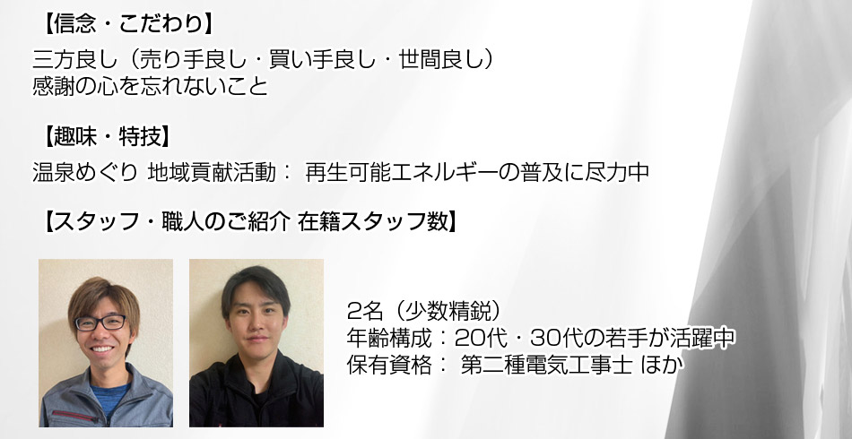 信念・こだわり: ? 三方良し(売り手良し・買い手良し・世間良し) ? 感謝の心を忘れないこと 趣味・特技: 温泉めぐり 地域貢献活動: 再生可能エネルギーの普及に尽力中。■ スタッフ・職人のご紹介 在籍スタッフ数: 2名(少数精鋭) 年齢構成: 20代・30代の若手が活躍中。保有資格: 第二種電気工事士 ほか。育成体制: 新人研修制度、資格取得支援制度を完備