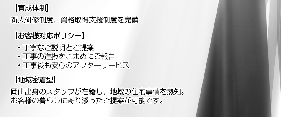 お客様対応ポリシー: ? 丁寧なご説明とご提案 ? 工事の進捗をこまめにご報告 ? 工事後も安心のアフターサービス。地域密着型: 岡山出身のスタッフが在籍し、地域の住宅事情を熟知。お客様の暮らしに寄り添ったご提案が可能です。