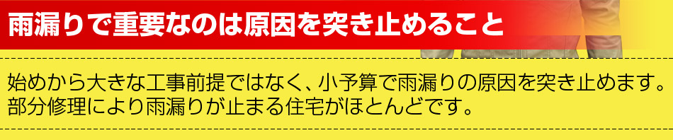 雨漏りで重要なのは原因を突き止めること 始めから大きな工事前提ではなく、小予算で雨漏りの原因を突き止めます。
部分修理により雨漏りが止まる住宅がほとんどです。