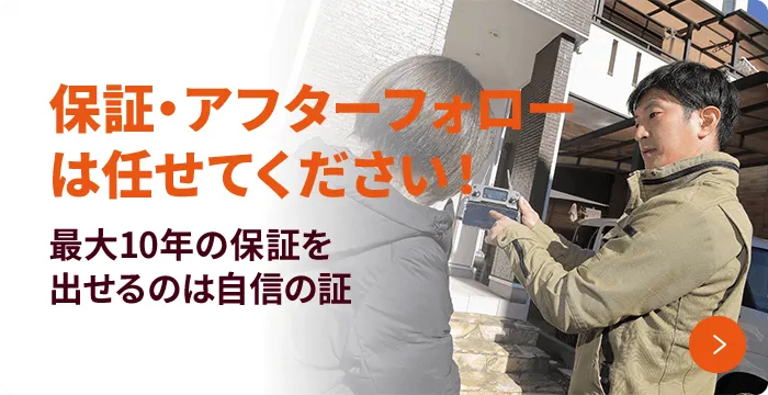 保証・アフターフォローは任せてください! 最大10年の保証を出せるのは自信の証