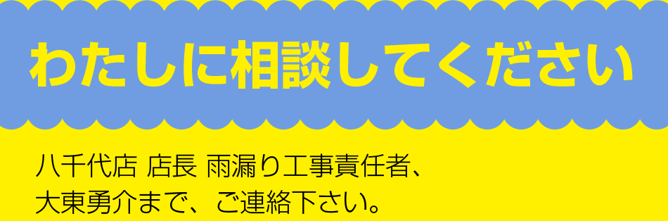 八千代店 店長 雨漏り工事責任者、
大東勇介まで、ご連絡下さい。