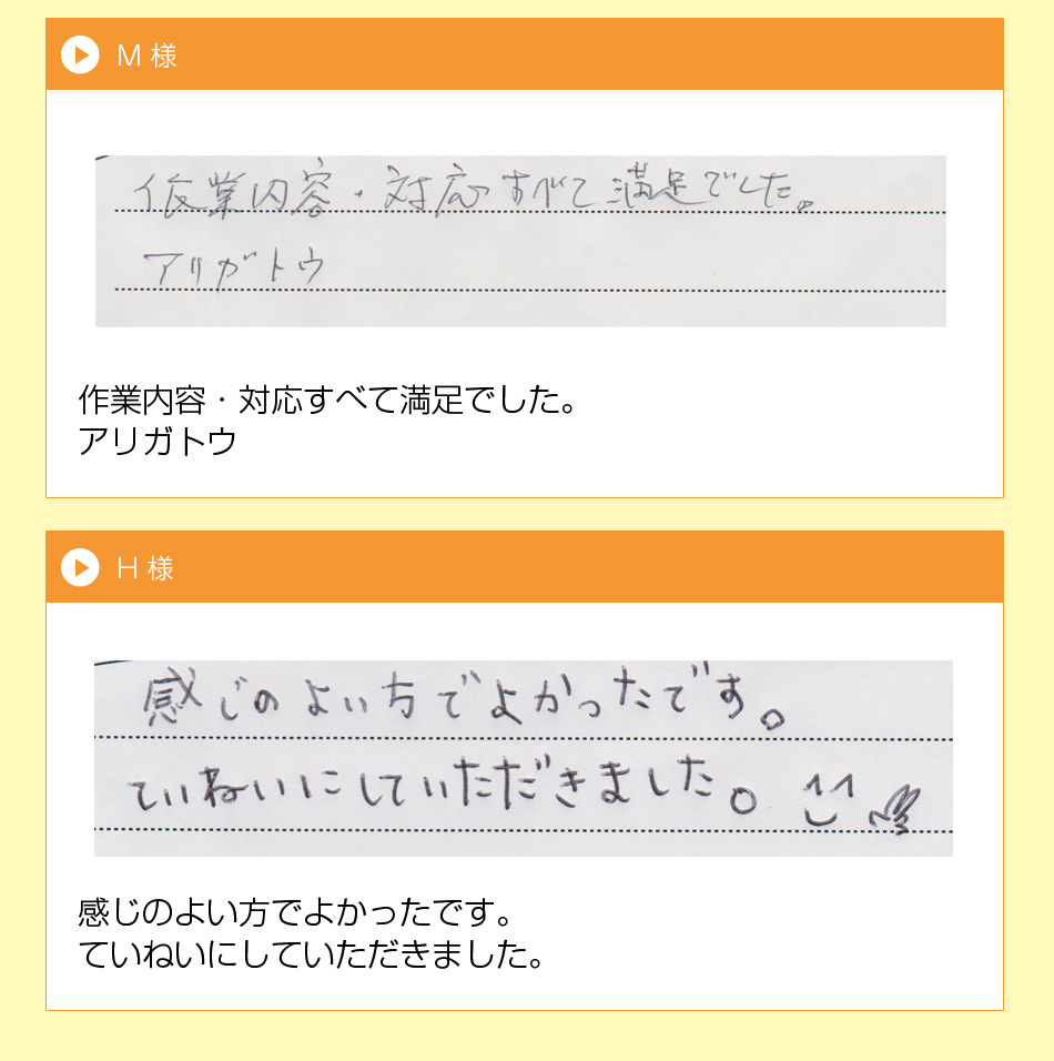 S 様
一生懸命、作業して頂いて、ありがとう
ございました。次回からもまた、利用し
たいと感じました。値段も安く、本当に
良かったです。
M 様
作業内容・対応すべて満足でした。
アリガトウ
H 様
感じのよい方でよかったです。
ていねいにしていただきました。