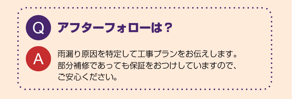 アフターフォローは?
雨漏り原因を特定して工事プランをお伝えします。100%止まるまで何度でもアフターを行います。
